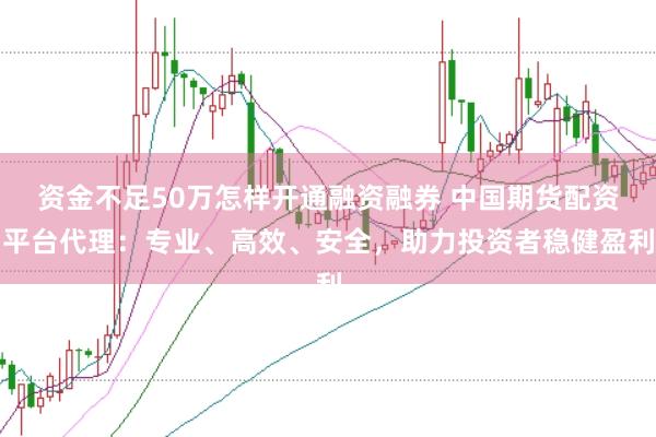 资金不足50万怎样开通融资融券 中国期货配资平台代理：专业、高效、安全，助力投资者稳健盈利