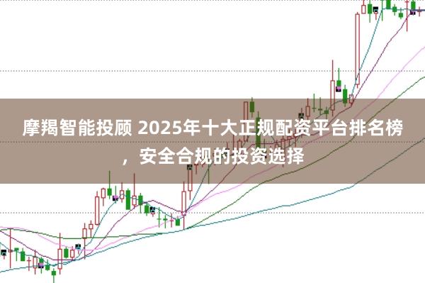 摩羯智能投顾 2025年十大正规配资平台排名榜，安全合规的投资选择
