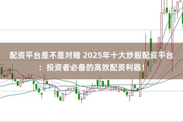 配资平台是不是对赌 2025年十大炒股配资平台：投资者必备的高效配资利器！