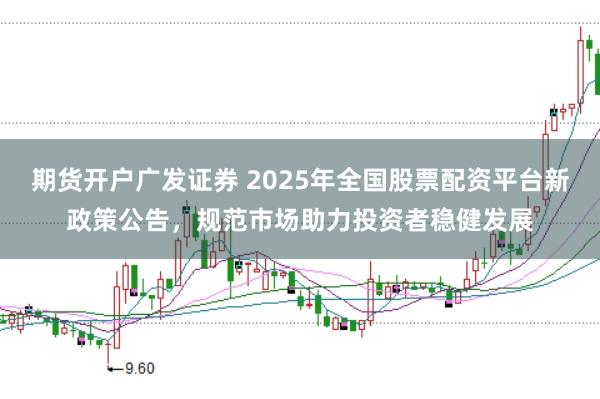 期货开户广发证券 2025年全国股票配资平台新政策公告,规范市场助力投资者稳健发展