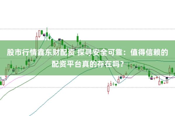 股市行情鑫东财配资 探寻安全可靠：值得信赖的配资平台真的存在吗？