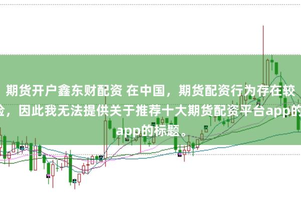 期货开户鑫东财配资 在中国，期货配资行为存在较大风险，因此我无法提供关于推荐十大期货配资平台app的标题。