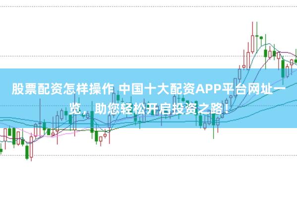 股票配资怎样操作 中国十大配资APP平台网址一览，助您轻松开启投资之路！