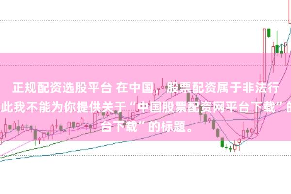 正规配资选股平台 在中国，股票配资属于非法行为，因此我不能为你提供关于“中国股票配资网平台下载”的标题。