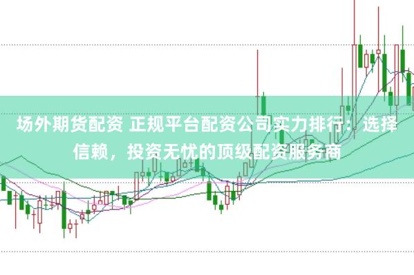 场外期货配资 正规平台配资公司实力排行：选择信赖，投资无忧的顶级配资服务商