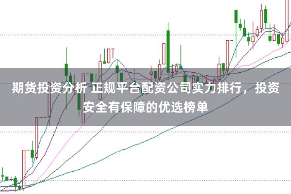 期货投资分析 正规平台配资公司实力排行，投资安全有保障的优选榜单