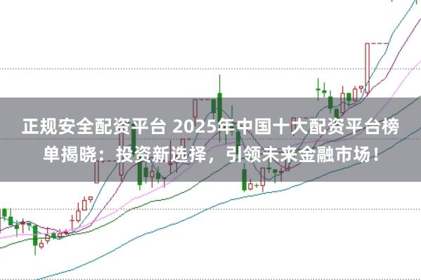 正规安全配资平台 2025年中国十大配资平台榜单揭晓：投资新选择，引领未来金融市场！