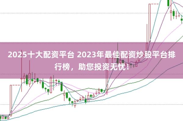 2025十大配资平台 2023年最佳配资炒股平台排行榜，助您投资无忧！