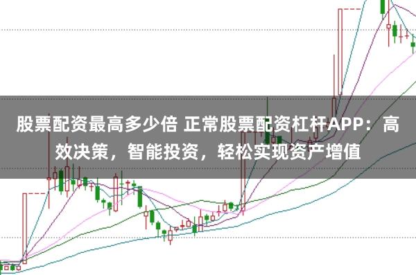 股票配资最高多少倍 正常股票配资杠杆APP：高效决策，智能投资，轻松实现资产增值