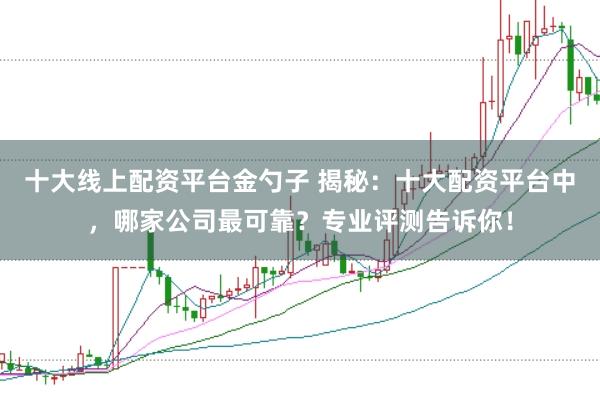 十大线上配资平台金勺子 揭秘：十大配资平台中，哪家公司最可靠？专业评测告诉你！