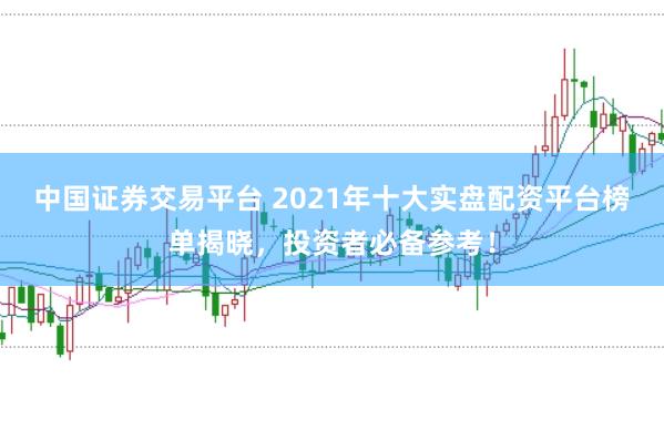 中国证券交易平台 2021年十大实盘配资平台榜单揭晓，投资者必备参考！