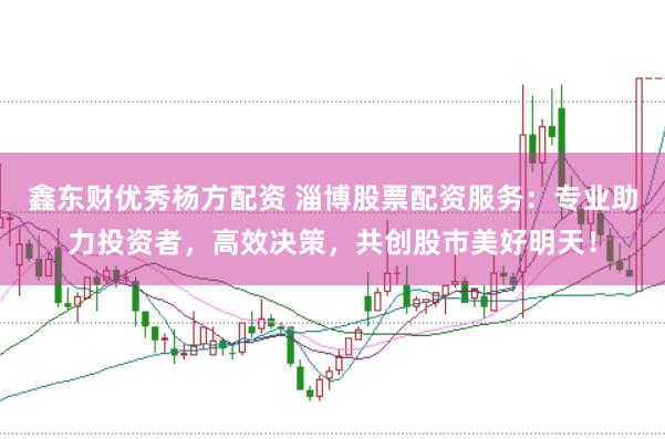 鑫东财优秀杨方配资 淄博股票配资服务：专业助力投资者，高效决策，共创股市美好明天！
