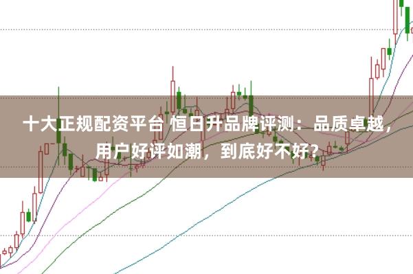 十大正规配资平台 恒日升品牌评测：品质卓越，用户好评如潮，到底好不好？