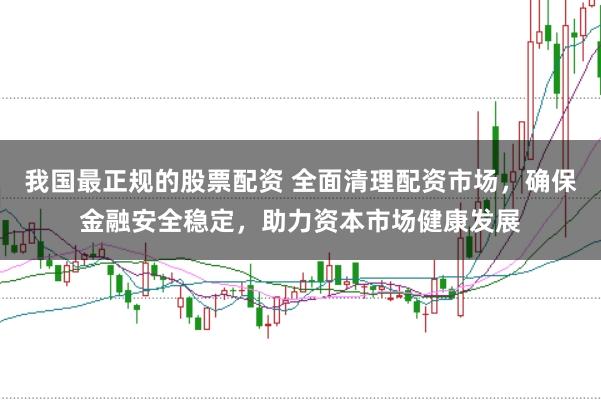 我国最正规的股票配资 全面清理配资市场，确保金融安全稳定，助力资本市场健康发展