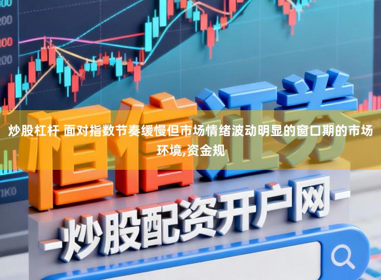 炒股杠杆 面对指数节奏缓慢但市场情绪波动明显的窗口期的市场环境，资金规