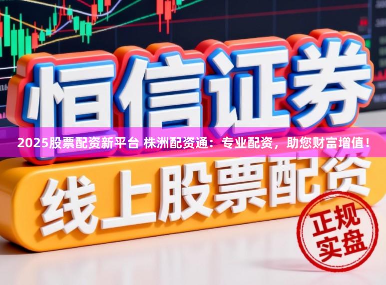 2025股票配资新平台 株洲配资通：专业配资，助您财富增值！
