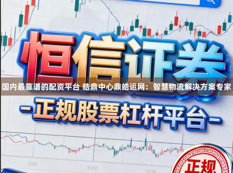 国内最靠谱的配资平台 皓鼎中心鼎皓运网:智慧物流解决方案专家