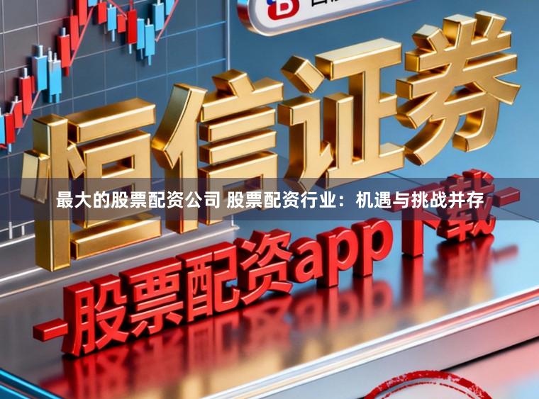 最大的股票配资公司 股票配资行业:机遇与挑战并存