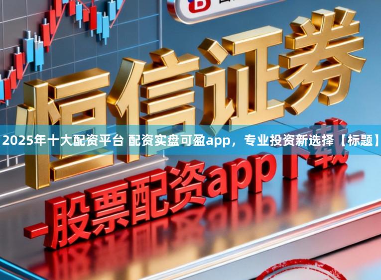 2025年十大配资平台 配资实盘可盈app，专业投资新选择【标题】