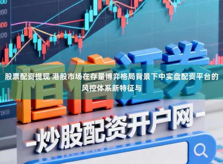 股票配资提现 港股市场在存量博弈格局背景下中实盘配资平台的风控体系新特征与
