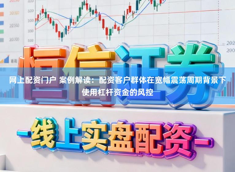 网上配资门户 案例解读：配资客户群体在宽幅震荡周期背景下使用杠杆资金的风控