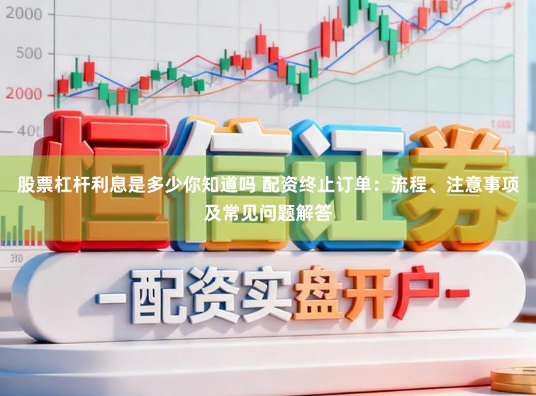 股票杠杆利息是多少你知道吗 配资终止订单：流程、注意事项及常见问题解答