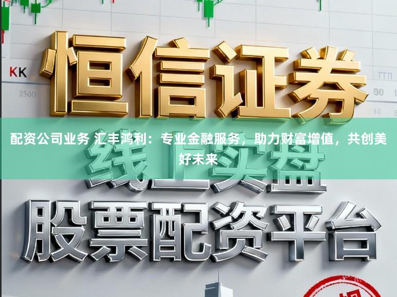 配资公司业务 汇丰鸿利：专业金融服务，助力财富增值，共创美好未来