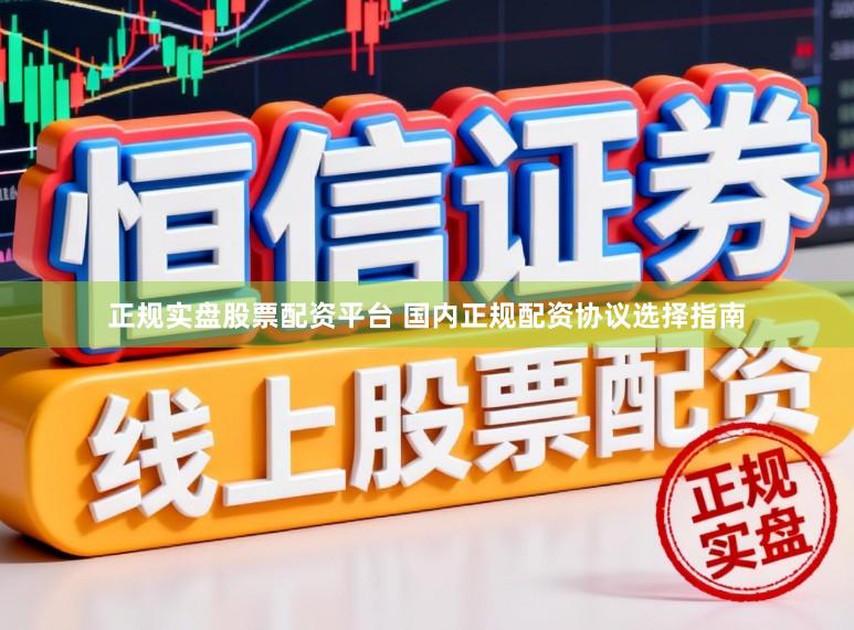 正规实盘股票配资平台 国内正规配资协议选择指南