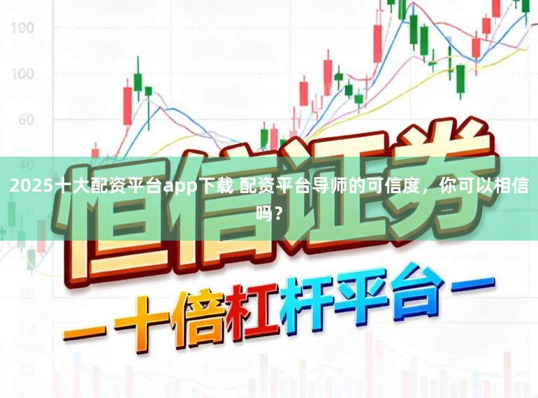 2025十大配资平台app下载 配资平台导师的可信度，你可以相信吗？